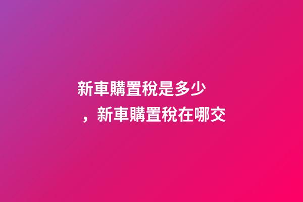 新車購置稅是多少，新車購置稅在哪交